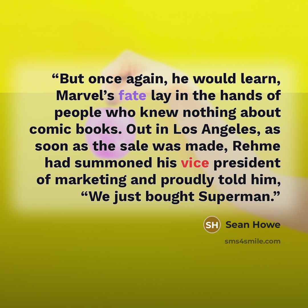 “But once again, he would learn, Marvel’s fate lay in the hands of people who knew nothing about comic books. Out in Los Angeles, as soon as the sale was made, Rehme had summoned his vice president of marketing and proudly told him, “We just bought Superman.” quote by Sean Howe