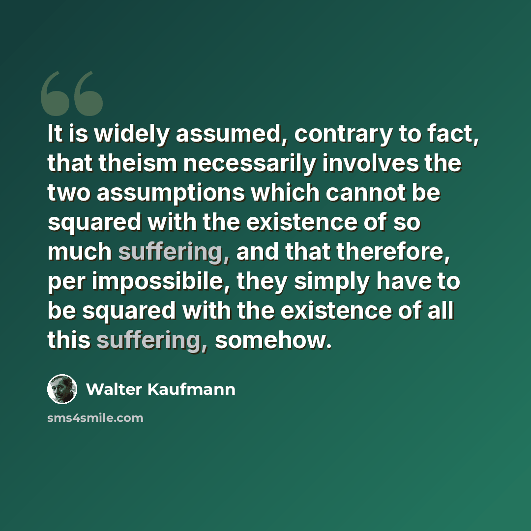 “It is widely assumed, contrary to fact, that theism necessarily involves the two assumptions which cannot be squared with the existence of so much suffering, and that therefore, per impossibile, they simply have to be squared with the existence of all this suffering, somehow.” quote by Walter Kaufmann
