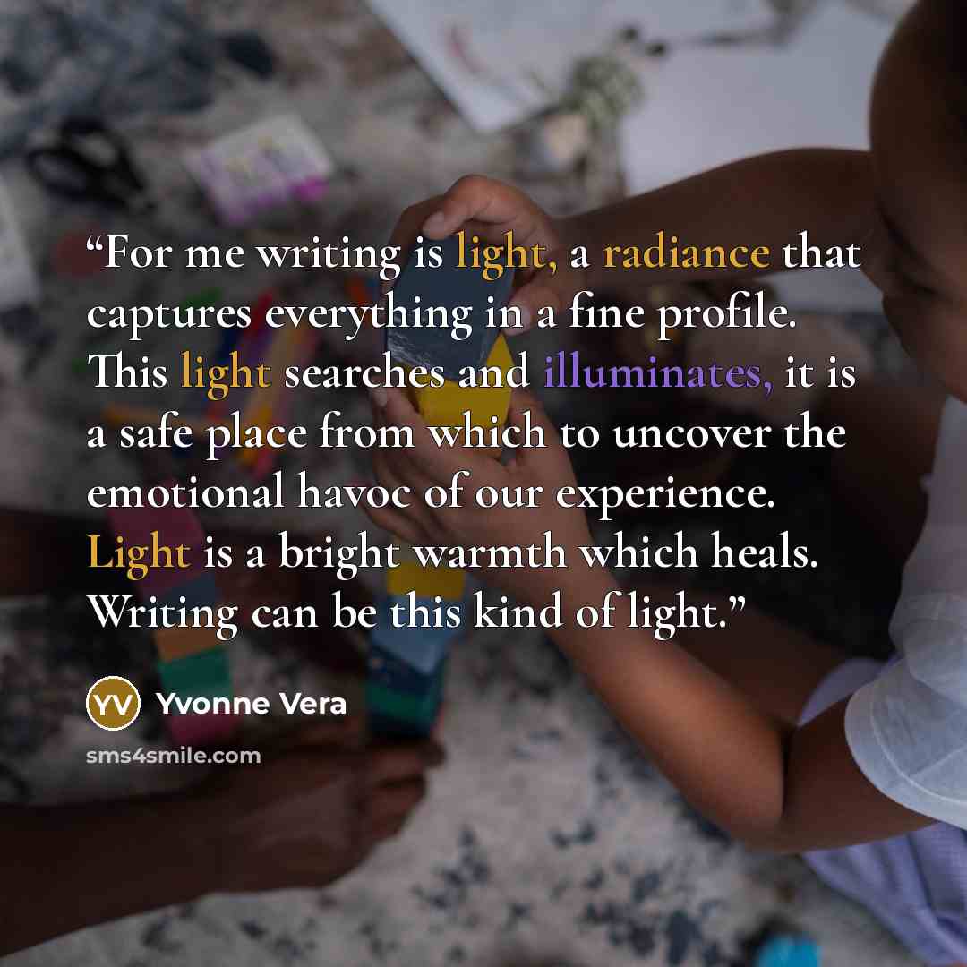 “For me writing is light, a radiance that captures everything in a fine profile. This light searches and illuminates, it is a safe place from which to uncover the emotional havoc of our experience. Light is a bright warmth which heals. Writing can be this kind of light.” quote by Yvonne Vera