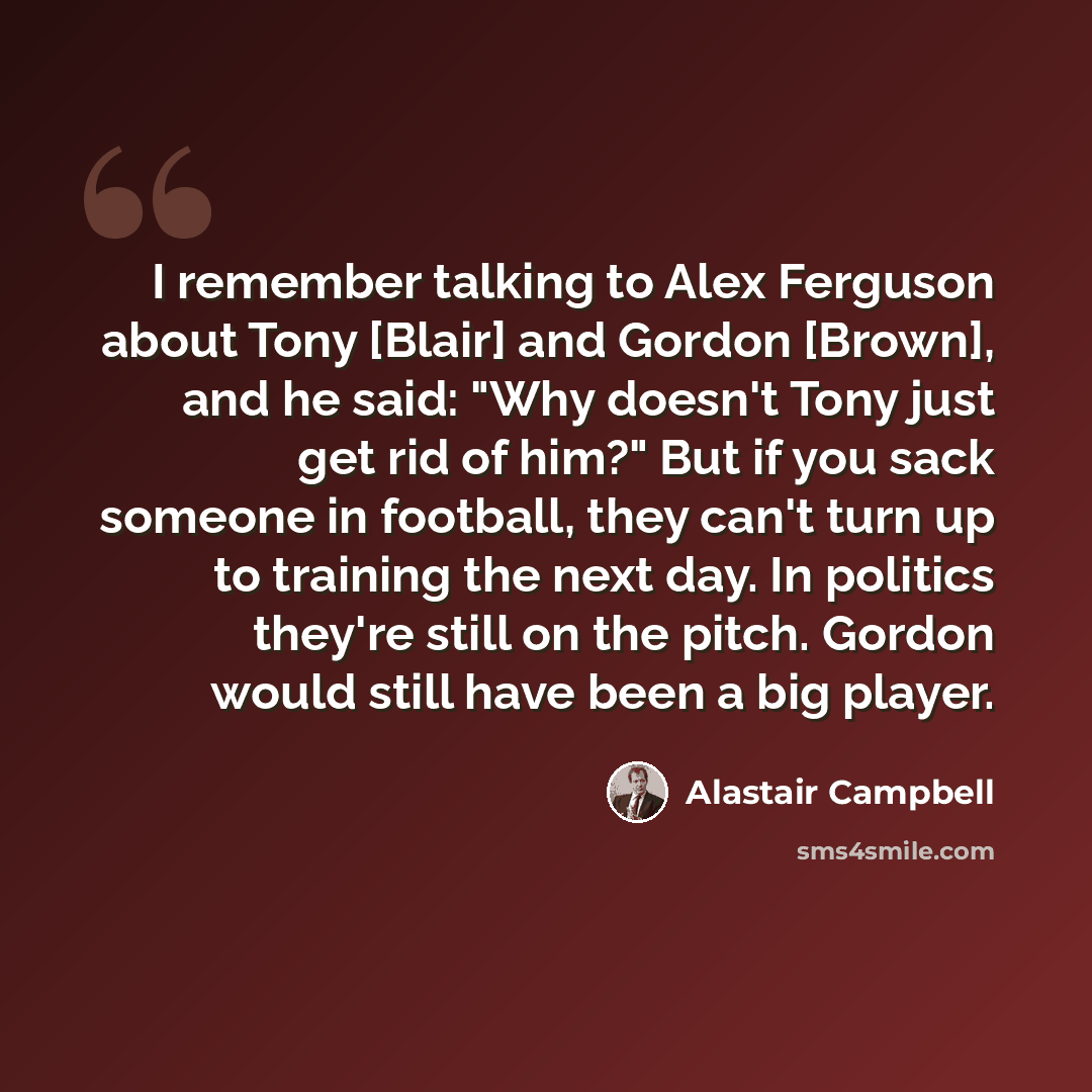 “I remember talking to Alex Ferguson about Tony [Blair] and Gordon [Brown], and he said: "Why doesn't Tony just get rid of him?" But if you sack someone in football, they can't turn up to training the next day. In politics they're still on the pitch. Gordon would still have been a big player.” quote by Alastair Campbell