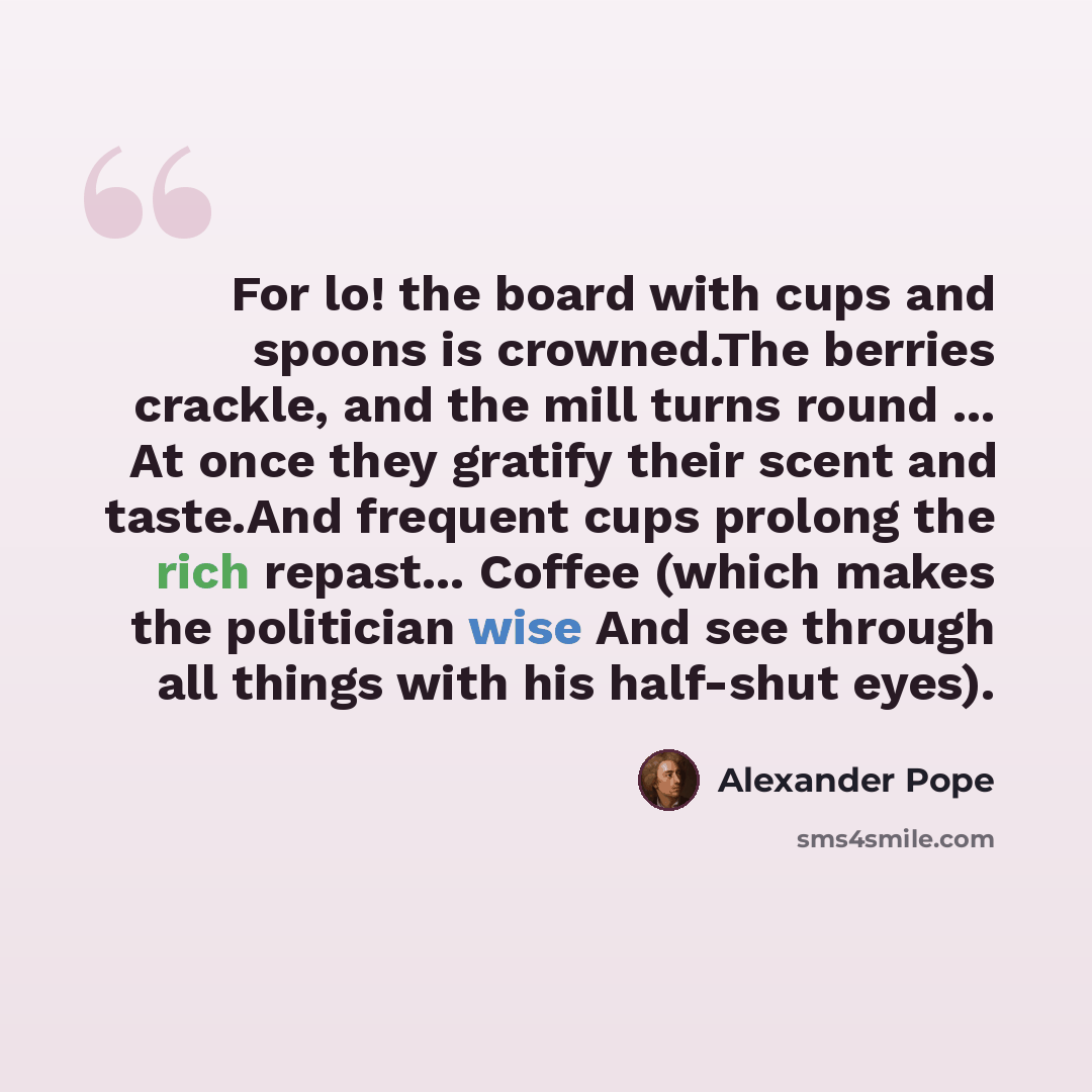 “For lo! the board with cups and spoons is crowned.The berries crackle, and the mill turns round ... At once they gratify their scent and taste.And frequent cups prolong the rich repast... Coffee (which makes the politician wise And see through all things with his half-shut eyes).” quote by Alexander Pope