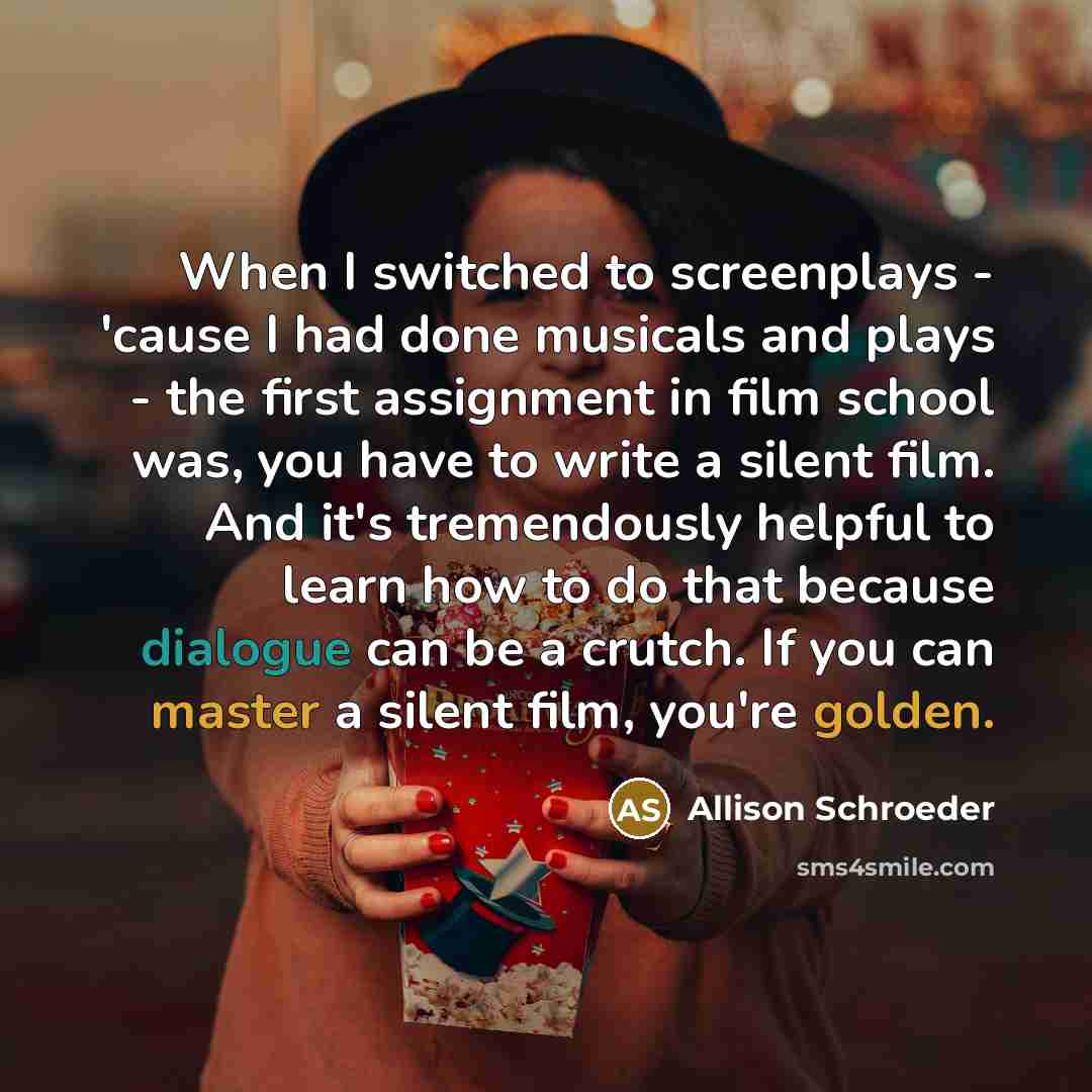 “When I switched to screenplays - 'cause I had done musicals and plays - the first assignment in film school was, you have to write a silent film. And it's tremendously helpful to learn how to do that because dialogue can be a crutch. If you can master a silent film, you're golden.” quote by Allison Schroeder