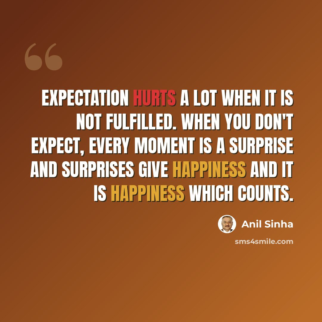 “Expectation hurts a lot when it is not fulfilled. When you don't expect, every moment is a surprise and surprises give happiness and it is happiness which counts.” quote by Anil Sinha