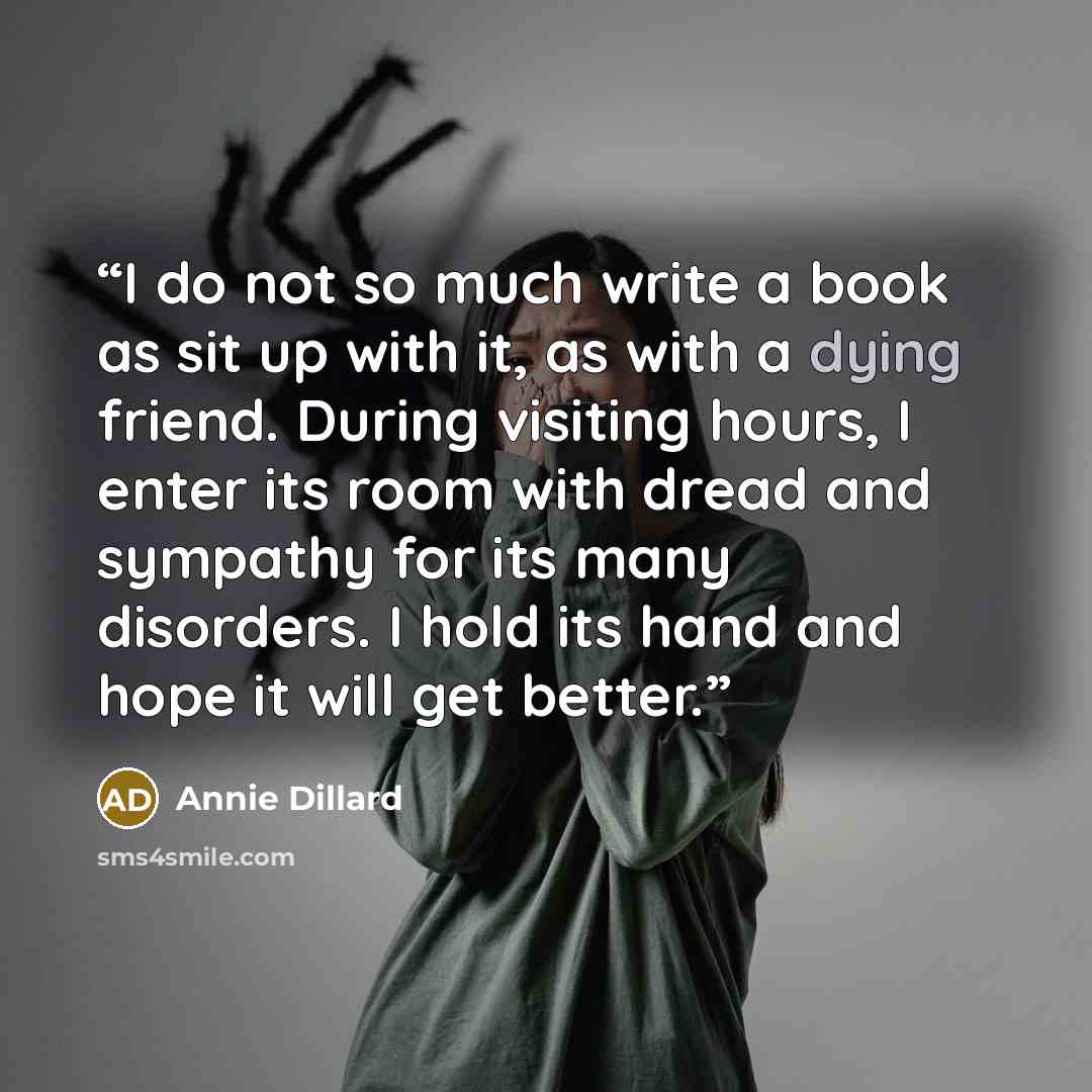 “I do not so much write a book as sit up with it, as with a dying friend. During visiting hours, I enter its room with dread and sympathy for its many disorders. I hold its hand and hope it will get better.” quote by Annie Dillard