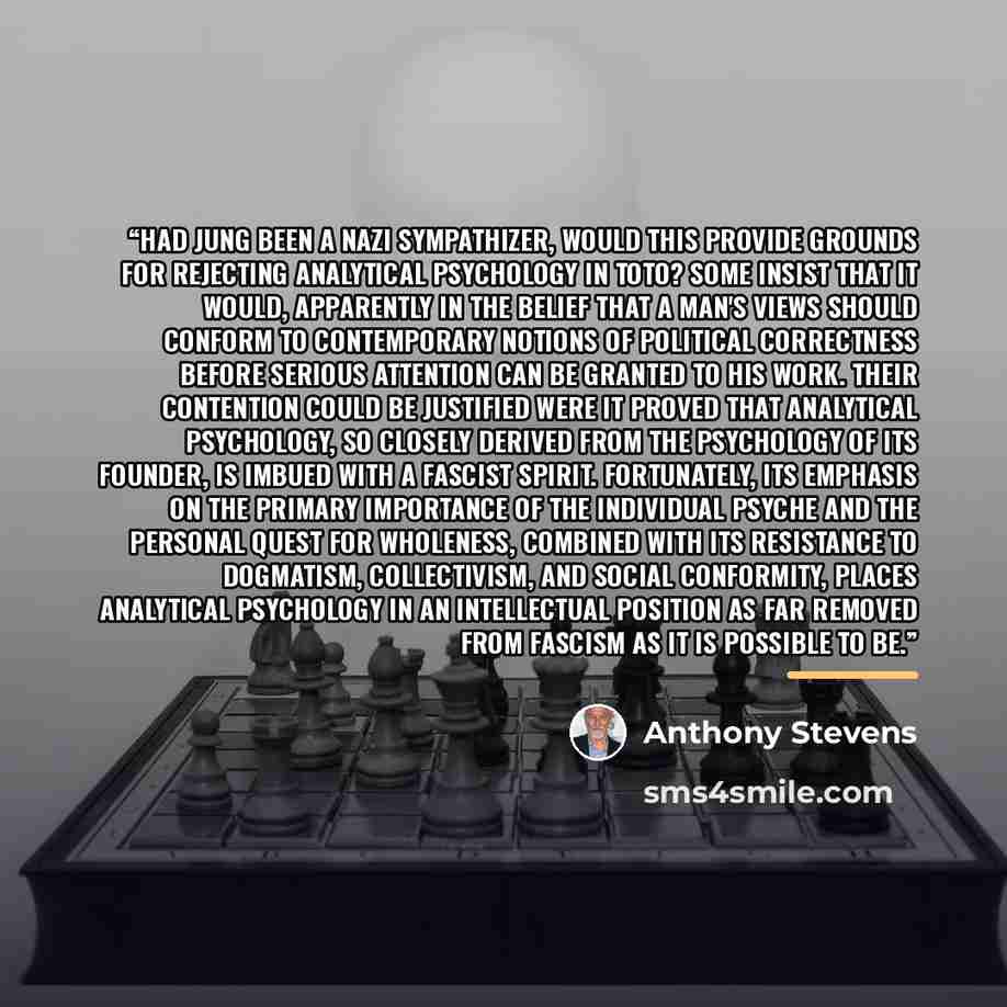 “Had Jung been a Nazi sympathizer, would this provide grounds for rejecting analytical psychology in toto? Some insist that it would, apparently in the belief that a man's views should conform to contemporary notions of political correctness before serious attention can be granted to his work…” quote by Anthony Stevens