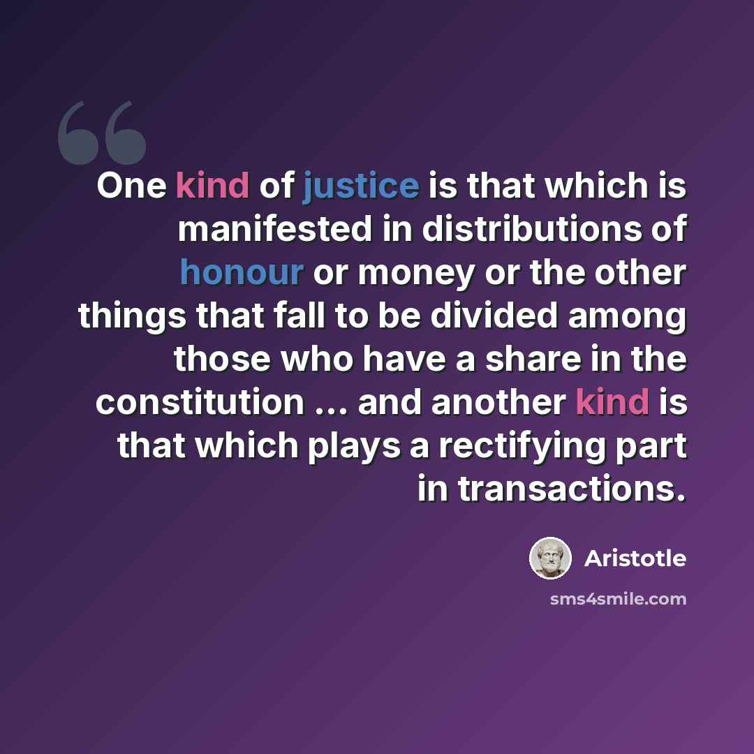 “One kind of justice is that which is manifested in distributions of honour or money or the other things that fall to be divided among those who have a share in the constitution ... and another kind is that which plays a rectifying part in transactions.” quote by Aristotle