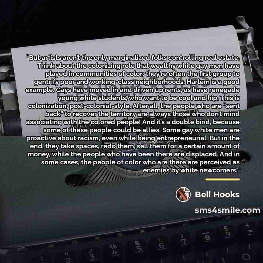 “But artists aren’t the only marginalized folks controlling real estate. Think about the colonizing role that wealthy white gay men have played in communities of color; they’re often the first group to gentrify poor and working-class neighborhoods. Harlem is a good example. Gays have moved in and…” quote by bell hooks