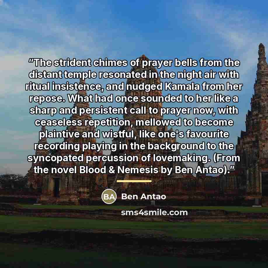 “The strident chimes of prayer bells from the distant temple resonated in the night air with ritual insistence, and nudged Kamala from her repose. What had once sounded to her like a sharp and persistent call to prayer now, with ceaseless repetition, mellowed to become plaintive and wistful, like…” quote by Ben Antao