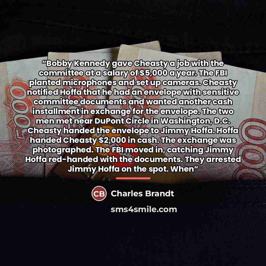 “Bobby Kennedy gave Cheasty a job with the committee at a salary of $5,000 a year. The FBI planted microphones and set up cameras. Cheasty notified Hoffa that he had an envelope with sensitive committee documents and wanted another cash installment in exchange for the envelope. The two men met near…” quote by Charles Brandt