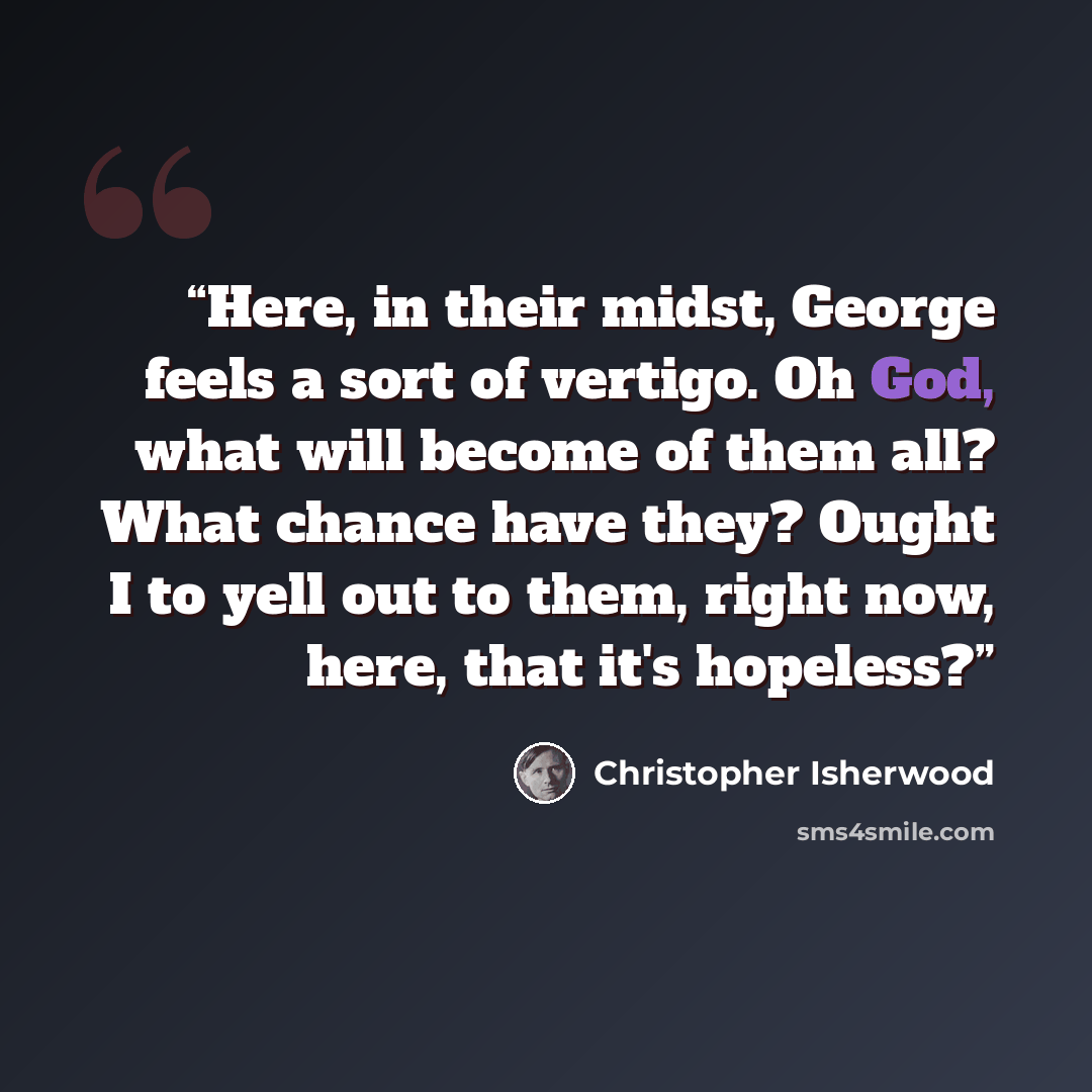“Here, in their midst, George feels a sort of vertigo. Oh God, what will become of them all? What chance have they? Ought I to yell out to them, right now, here, that it's hopeless?” quote by Christopher Isherwood