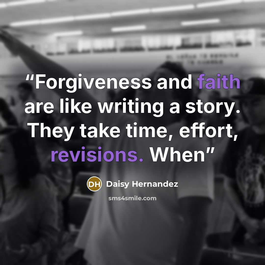 “Forgiveness and faith are like writing a story. They take time, effort, revisions. When” quote by Daisy Hernandez