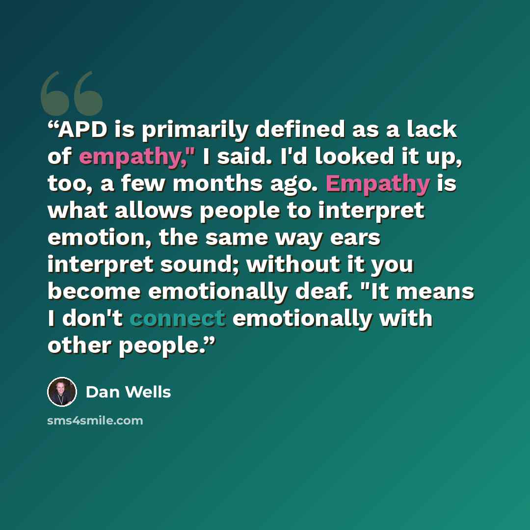 “APD is primarily defined as a lack of empathy," I said. I'd looked it up, too, a few months ago. Empathy is what allows people to interpret emotion, the same way ears interpret sound; without it you become emotionally deaf. "It means I don't connect emotionally with other people.” quote by Dan Wells