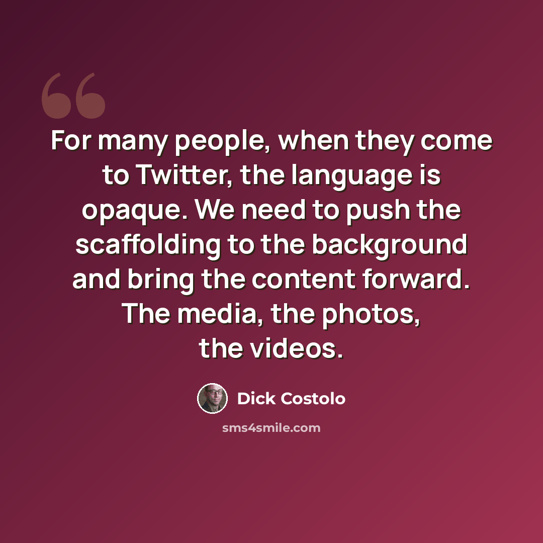 “For many people, when they come to Twitter, the language is opaque. We need to push the scaffolding to the background and bring the content forward. The media, the photos, the videos.” quote by Dick Costolo