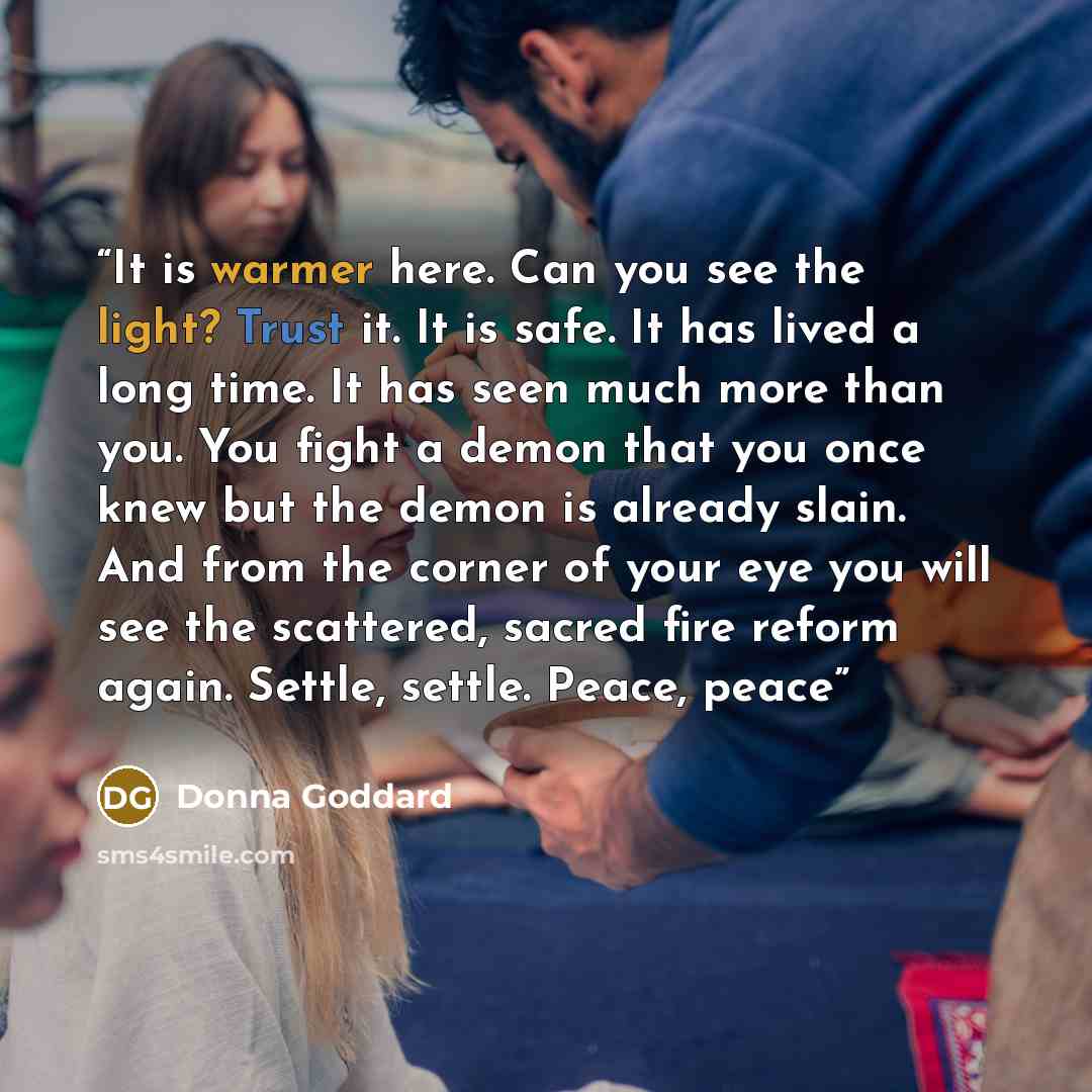 “It is warmer here. Can you see the light? Trust it. It is safe. It has lived a long time. It has seen much more than you. You fight a demon that you once knew but the demon is already slain. And from the corner of your eye you will see the scattered, sacred fire reform again. Settle, settle…” quote by Donna Goddard