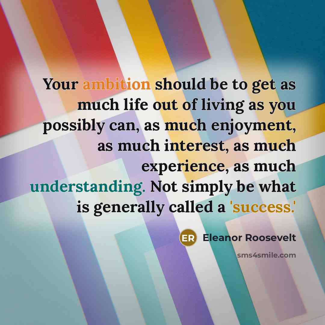 “Your ambition should be to get as much life out of living as you possibly can, as much enjoyment, as much interest, as much experience, as much understanding. Not simply be what is generally called a 'success.'” quote by Eleanor Roosevelt
