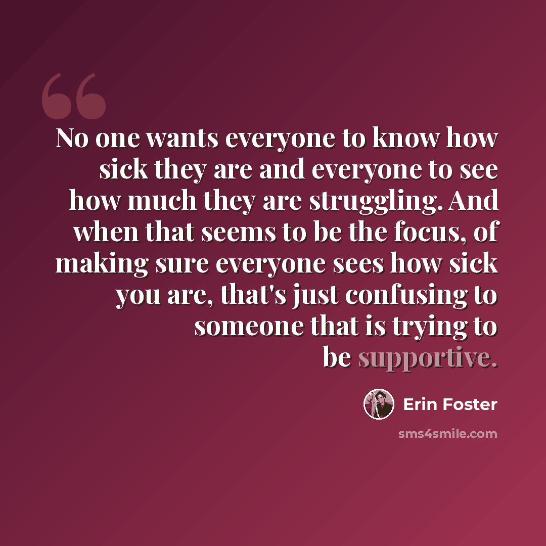 “No one wants everyone to know how sick they are and everyone to see how much they are struggling. And when that seems to be the focus, of making sure everyone sees how sick you are, that's just confusing to someone that is trying to be supportive.” quote by Erin Foster