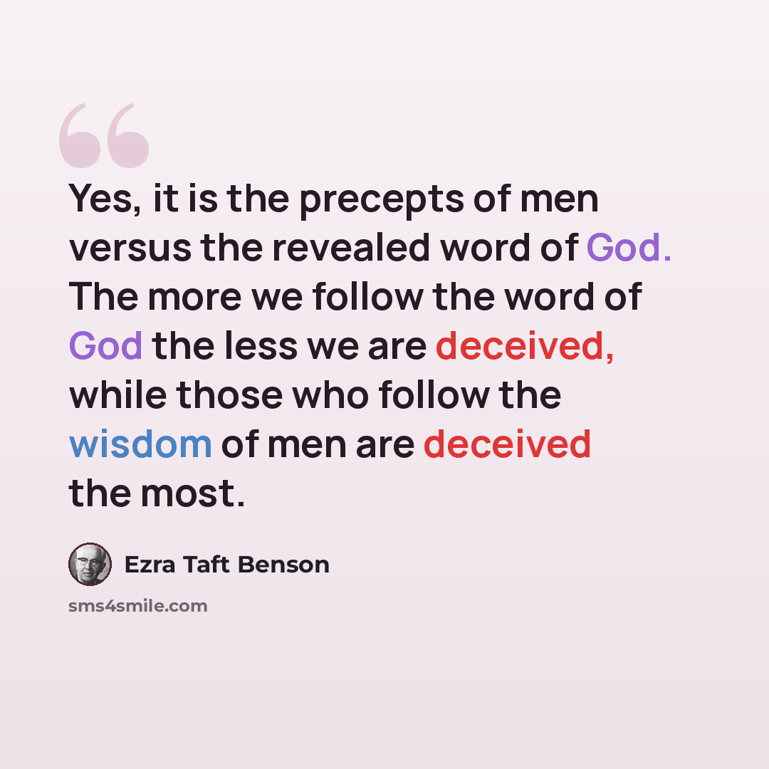 “Yes, it is the precepts of men versus the revealed word of God. The more we follow the word of God the less we are deceived, while those who follow the wisdom of men are deceived the most.” quote by Ezra Taft Benson