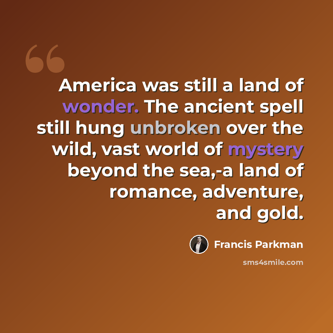 “America was still a land of wonder. The ancient spell still hung unbroken over the wild, vast world of mystery beyond the sea,-a land of romance, adventure, and gold.” quote by Francis Parkman