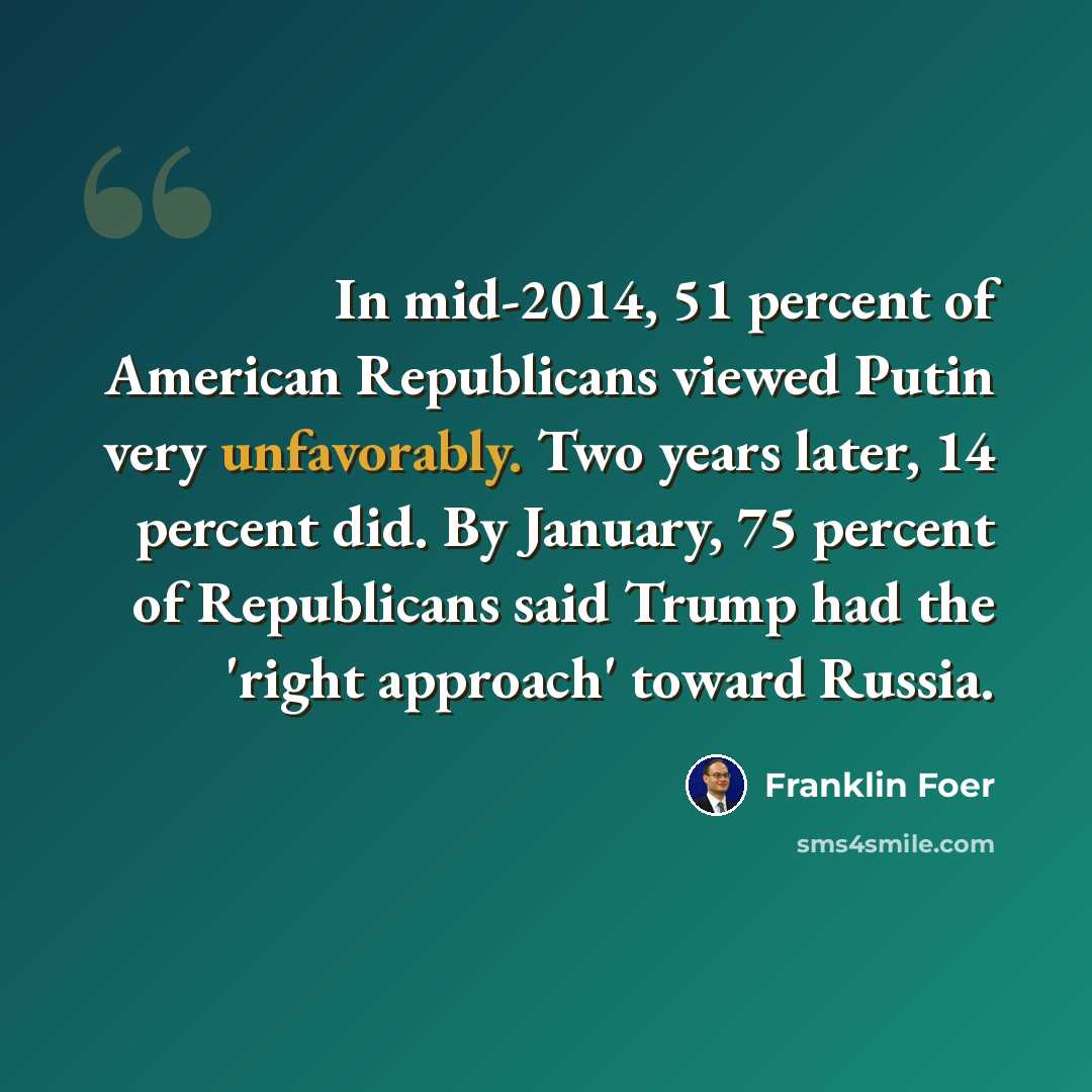 “In mid-2014, 51 percent of American Republicans viewed Putin very unfavorably. Two years later, 14 percent did. By January, 75 percent of Republicans said Trump had the 'right approach' toward Russia.” quote by Franklin Foer