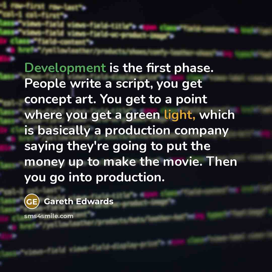 “Development is the first phase. People write a script, you get concept art. You get to a point where you get a green light, which is basically a production company saying they're going to put the money up to make the movie. Then you go into production.” quote by Gareth Edwards