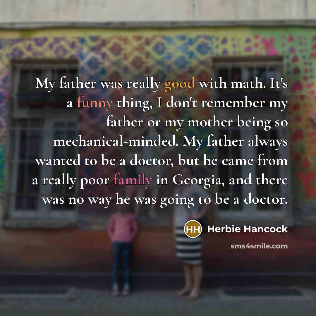 “My father was really good with math. It's a funny thing, I don't remember my father or my mother being so mechanical-minded. My father always wanted to be a doctor, but he came from a really poor family in Georgia, and there was no way he was going to be a doctor.” quote by Herbie Hancock