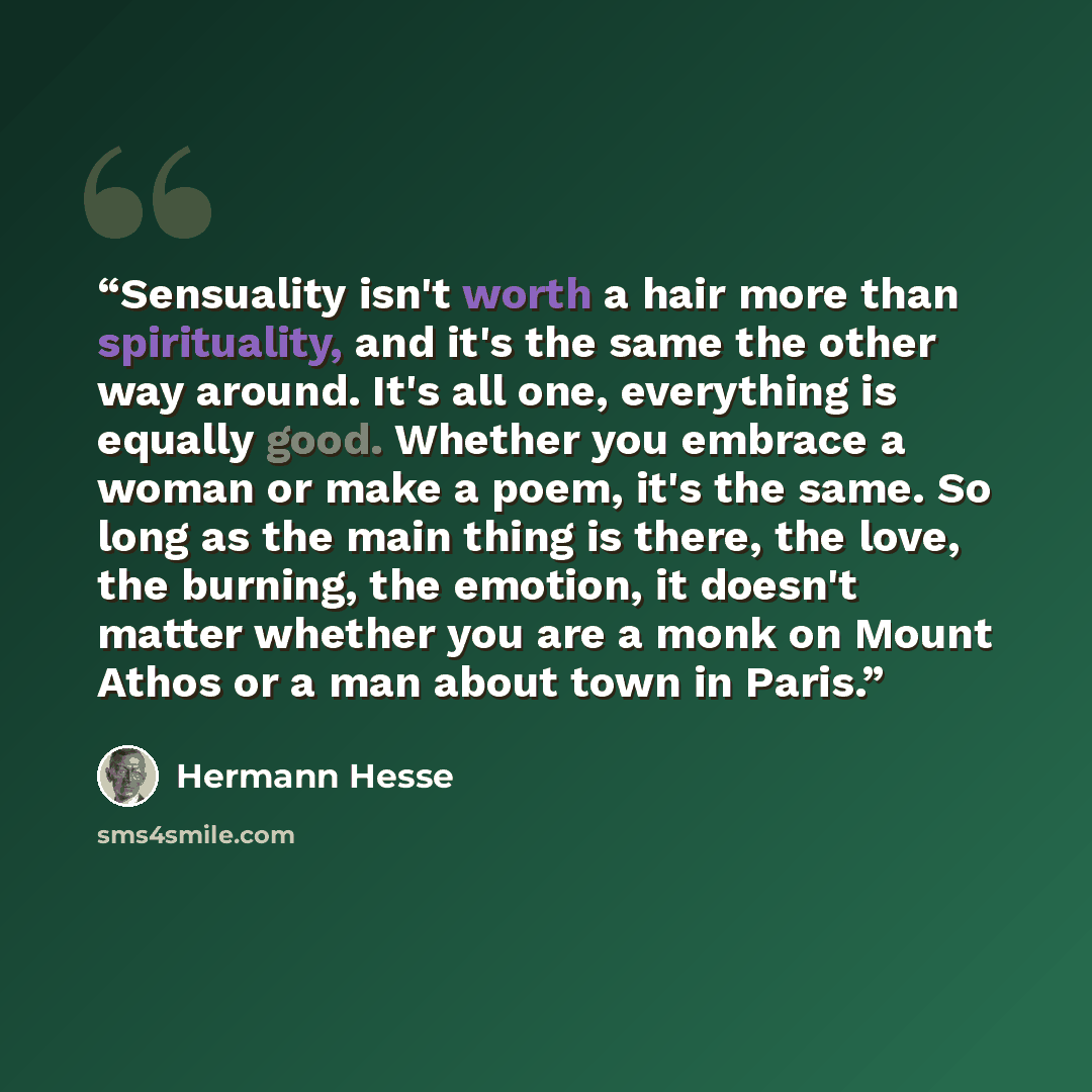 “Sensuality isn't worth a hair more than spirituality, and it's the same the other way around. It's all one, everything is equally good. Whether you embrace a woman or make a poem, it's the same. So long as the main thing is there, the love, the burning, the emotion, it doesn't matter whether you…” quote by Hermann Hesse