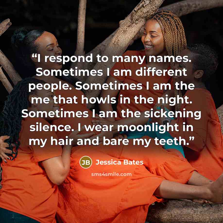 “I respond to many names. Sometimes I am different people. Sometimes I am the me that howls in the night. Sometimes I am the sickening silence. I wear moonlight in my hair and bare my teeth.” quote by Jessica Bates