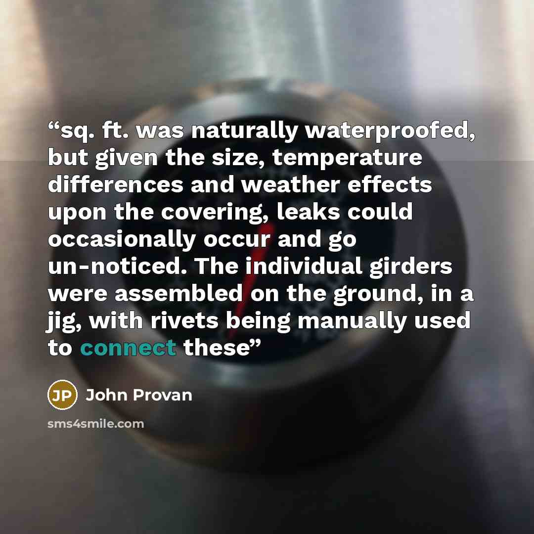 “sq. ft. was naturally waterproofed, but given the size, temperature differences and weather effects upon the covering, leaks could occasionally occur and go un-noticed. The individual girders were assembled on the ground, in a jig, with rivets being manually used to connect these” quote by John Provan
