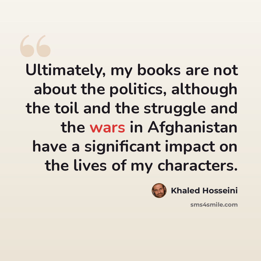 “Ultimately, my books are not about the politics, although the toil and the struggle and the wars in Afghanistan have a significant impact on the lives of my characters.” quote by Khaled Hosseini