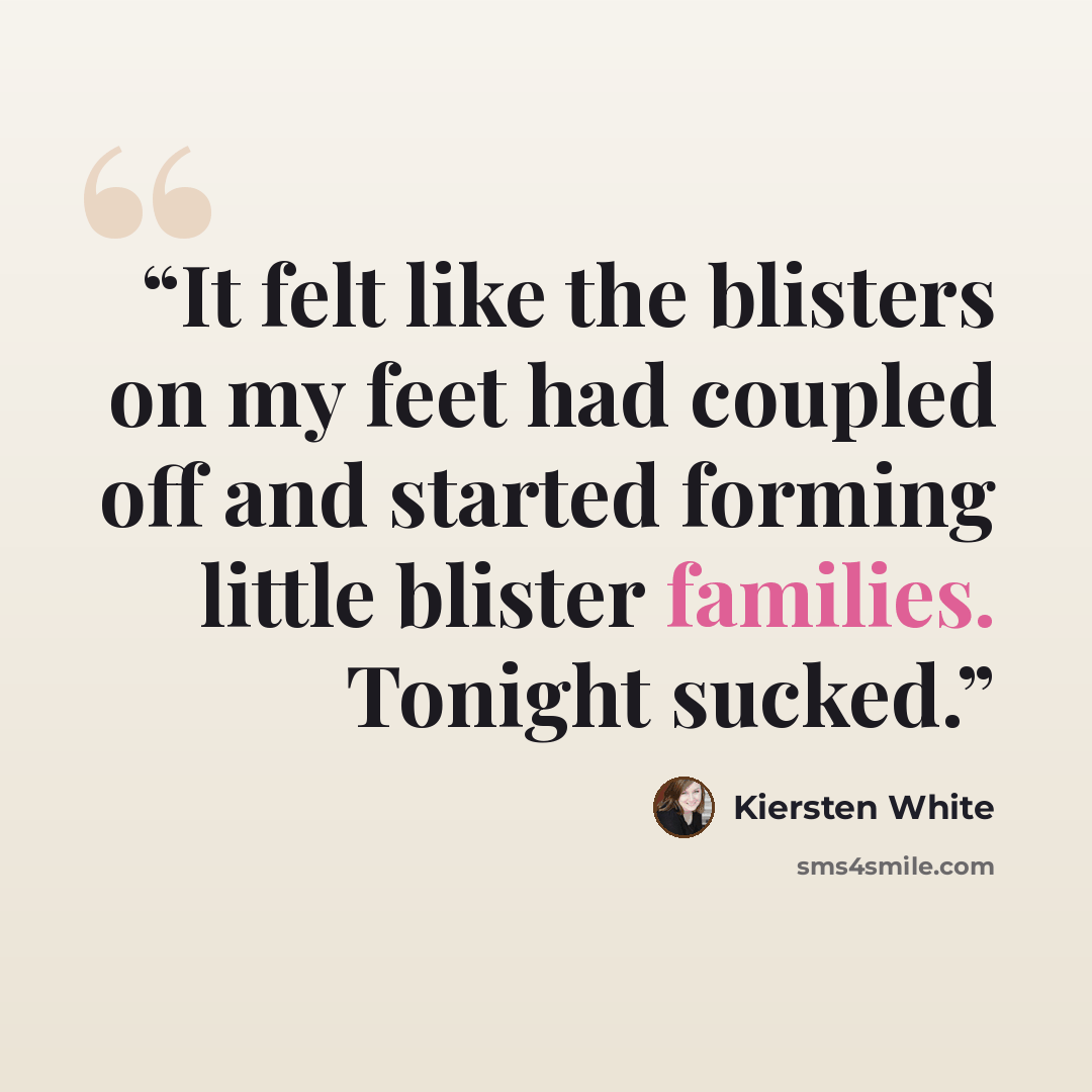 “It felt like the blisters on my feet had coupled off and started forming little blister families. Tonight sucked.” quote by Kiersten White