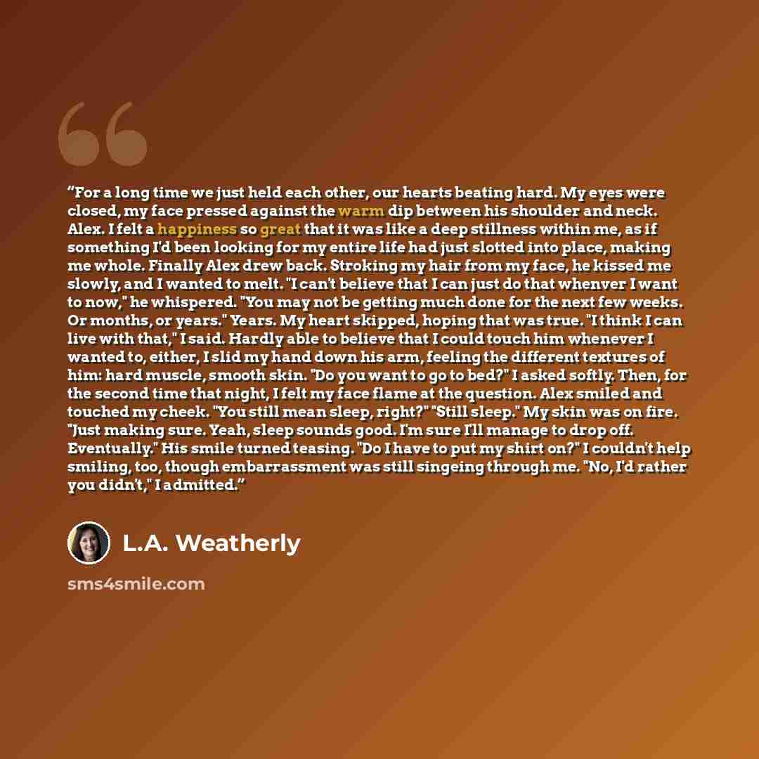 “For a long time we just held each other, our hearts beating hard. My eyes were closed, my face pressed against the warm dip between his shoulder and neck. Alex. I felt a happiness so great that it was like a deep stillness within me, as if something I'd been looking for my entire life had just…” quote by L.A. Weatherly