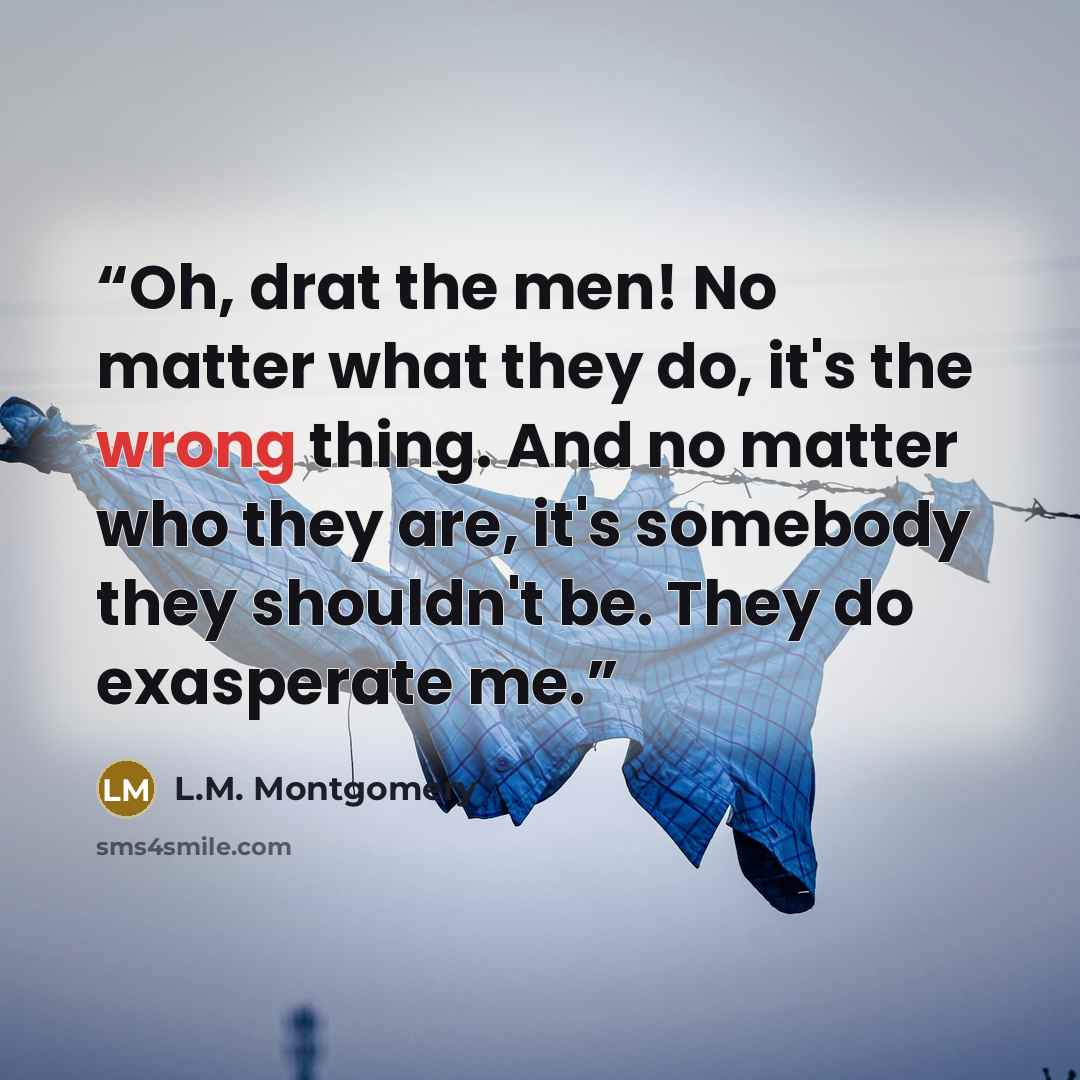 “Oh, drat the men! No matter what they do, it's the wrong thing. And no matter who they are, it's somebody they shouldn't be. They do exasperate me.” quote by L.M. Montgomery