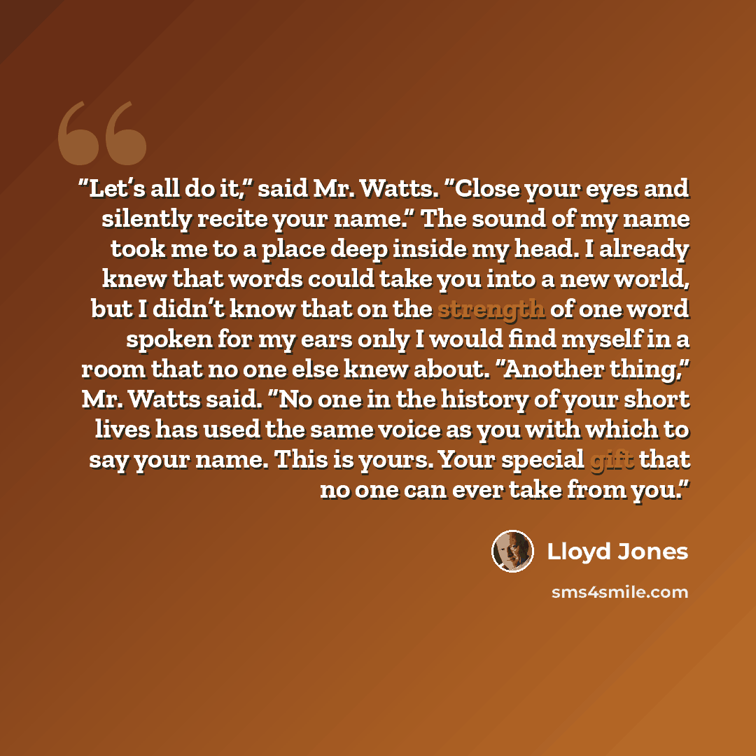 “Let’s all do it,” said Mr. Watts. “Close your eyes and silently recite your name.” The sound of my name took me to a place deep inside my head. I already knew that words could take you into a new world, but I didn’t know that on the strength of one word spoken for my ears only I would find myself…” quote by Lloyd Jones