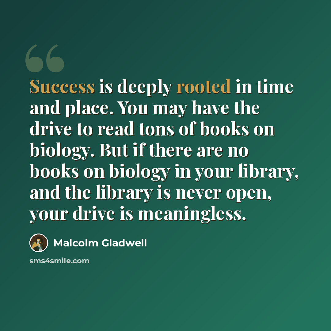 “Success is deeply rooted in time and place. You may have the drive to read tons of books on biology. But if there are no books on biology in your library, and the library is never open, your drive is meaningless.” quote by Malcolm Gladwell