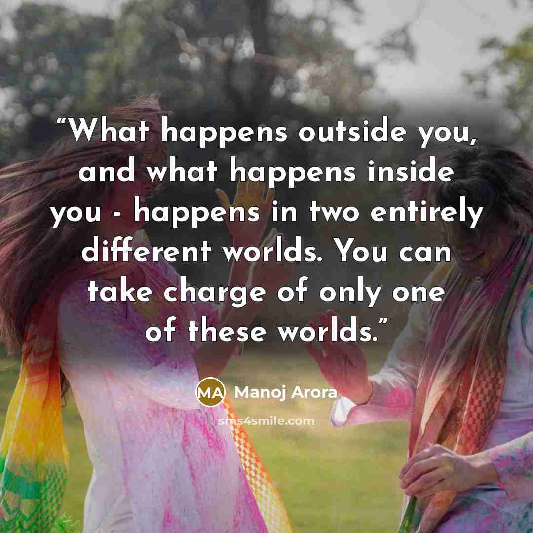 “What happens outside you, and what happens inside you - happens in two entirely different worlds. You can take charge of only one of these worlds.” quote by Manoj Arora