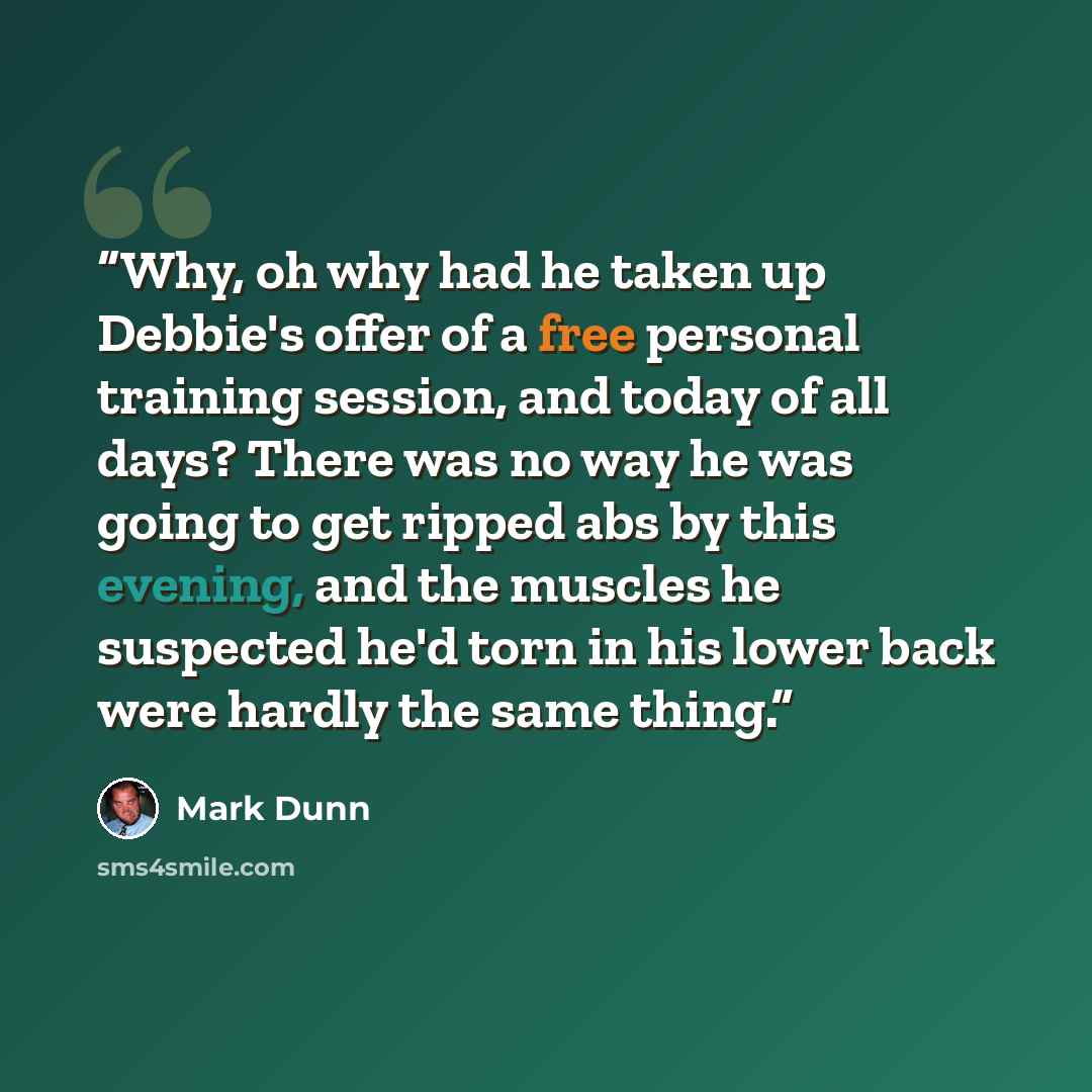 “Why, oh why had he taken up Debbie's offer of a free personal training session, and today of all days? There was no way he was going to get ripped abs by this evening, and the muscles he suspected he'd torn in his lower back were hardly the same thing.” quote by Mark Dunn
