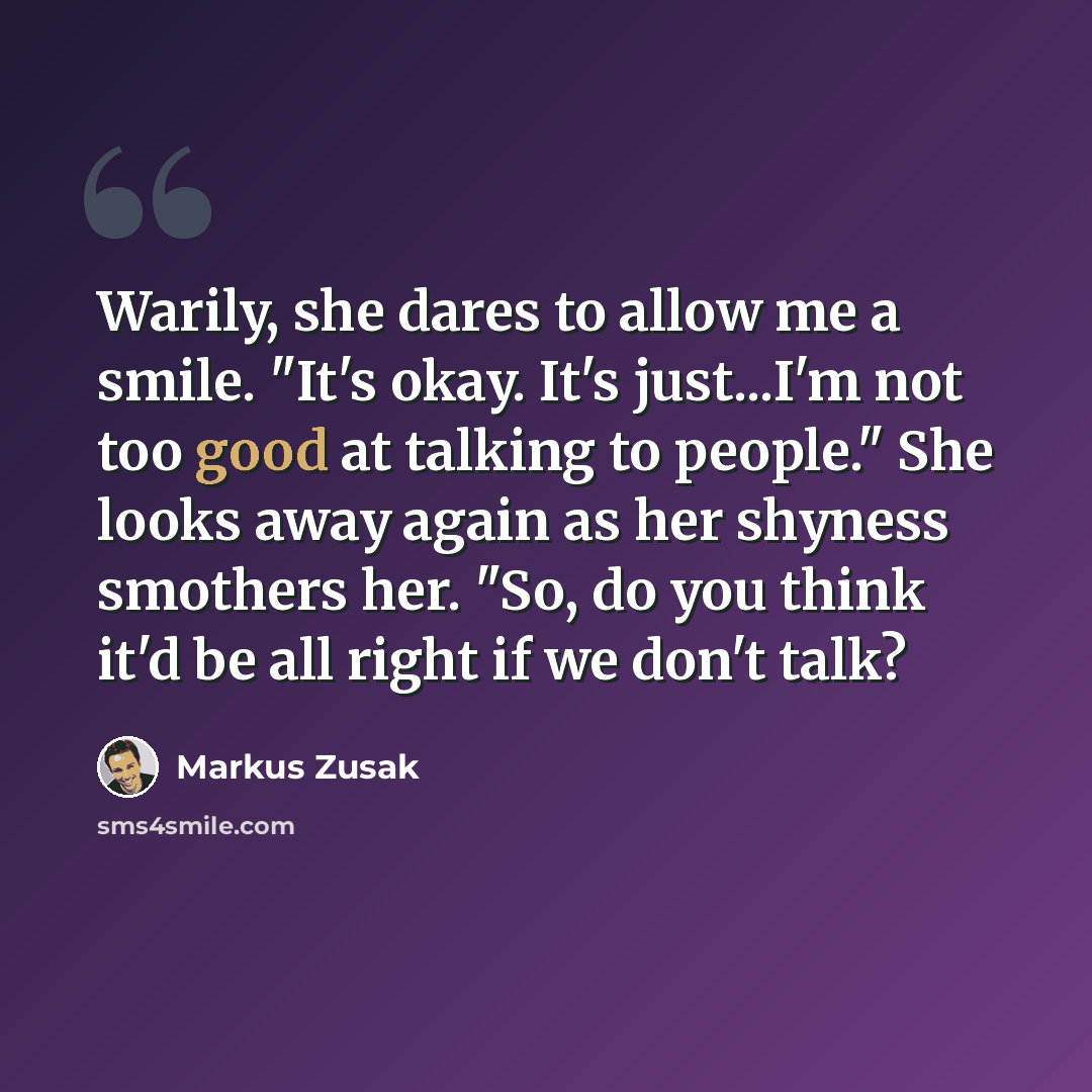 “Warily, she dares to allow me a smile. "It's okay. It's just...I'm not too good at talking to people." She looks away again as her shyness smothers her. "So, do you think it'd be all right if we don't talk?” quote by Markus Zusak