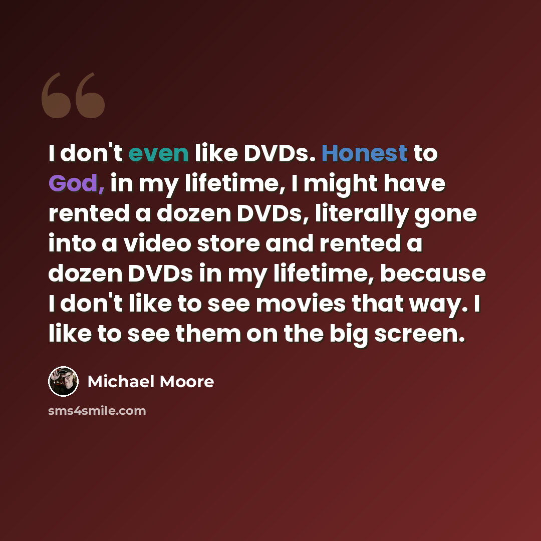 “I don't even like DVDs. Honest to God, in my lifetime, I might have rented a dozen DVDs, literally gone into a video store and rented a dozen DVDs in my lifetime, because I don't like to see movies that way. I like to see them on the big screen.” quote by Michael Moore