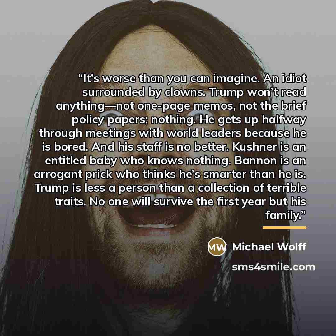 “It’s worse than you can imagine. An idiot surrounded by clowns. Trump won’t read anything—not one-page memos, not the brief policy papers; nothing. He gets up halfway through meetings with world leaders because he is bored. And his staff is no better. Kushner is an entitled baby who knows nothing…” quote by Michael Wolff