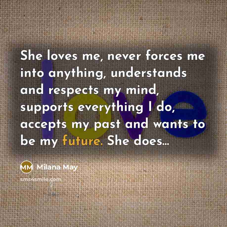 “She loves me, never forces me into anything, understands and respects my mind, supports everything I do, accepts my past and wants to be my future. She does...” quote by Milana May