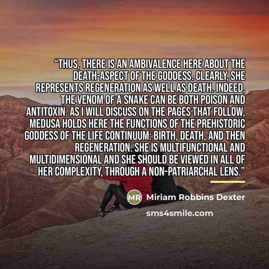 “Thus, there is an ambivalence here about the death-aspect of the Goddess. Clearly, she represents regeneration as well as death. Indeed, the venom of a snake can be both poison and antitoxin. As I will discuss on the pages that follow, Medusa holds here the functions of the prehistoric Goddess of…” quote by Miriam Robbins Dexter