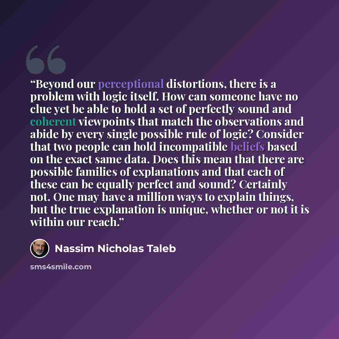 “Beyond our perceptional distortions, there is a problem with logic itself. How can someone have no clue yet be able to hold a set of perfectly sound and coherent viewpoints that match the observations and abide by every single possible rule of logic? Consider that two people can hold incompatible…” quote by Nassim Nicholas Taleb