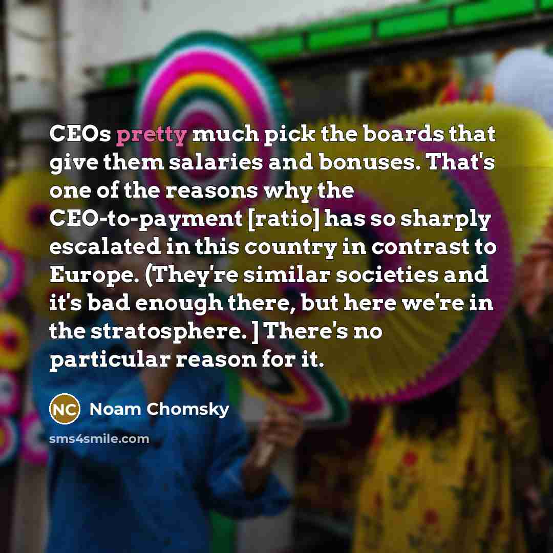 “CEOs pretty much pick the boards that give them salaries and bonuses. That's one of the reasons why the CEO-to-payment [ratio] has so sharply escalated in this country in contrast to Europe. (They're similar societies and it's bad enough there, but here we're in the stratosphere. ] There's no…” quote by Noam Chomsky