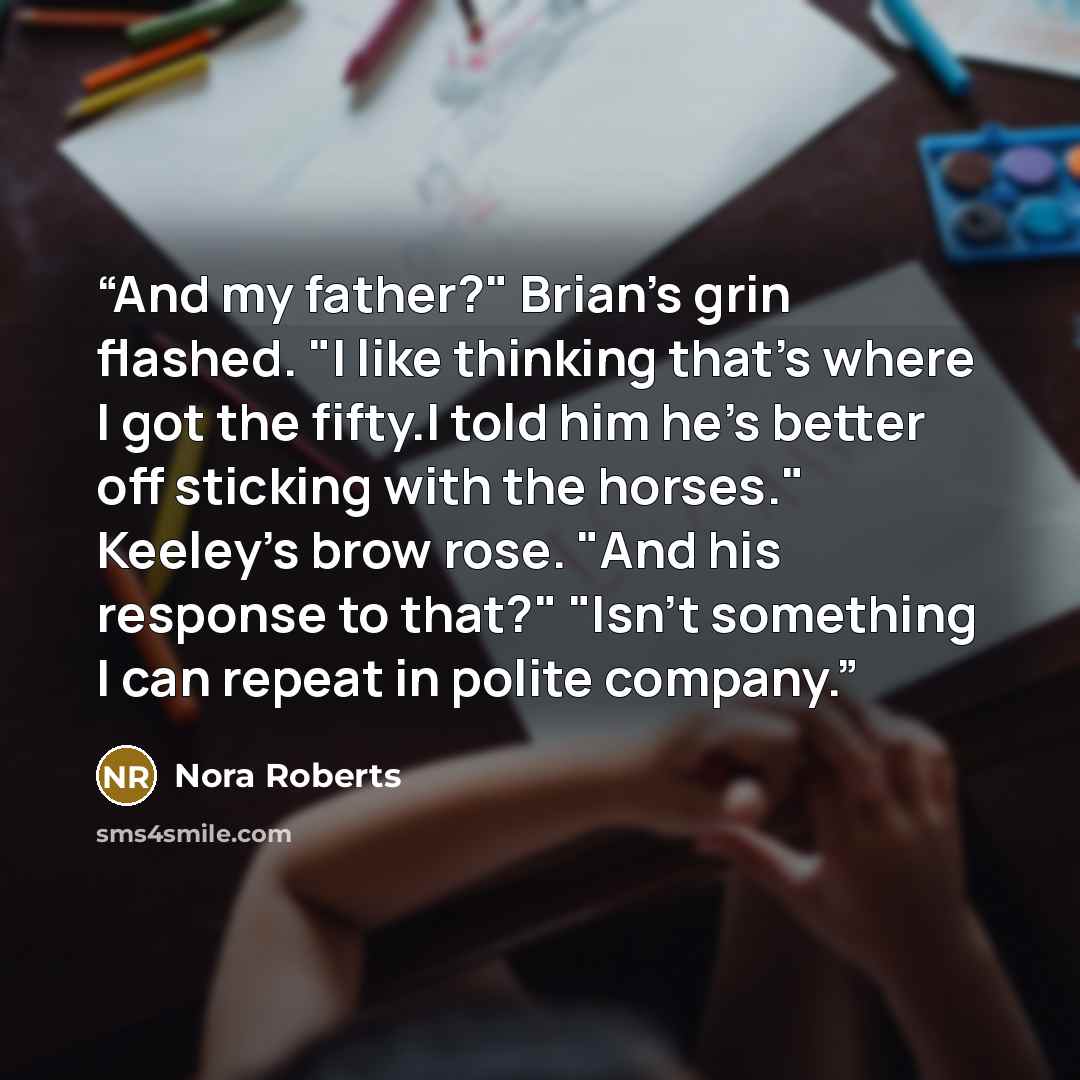 “And my father?" Brian's grin flashed. "I like thinking that's where I got the fifty.I told him he's better off sticking with the horses." Keeley's brow rose. "And his response to that?" "Isn't something I can repeat in polite company.” quote by Nora Roberts