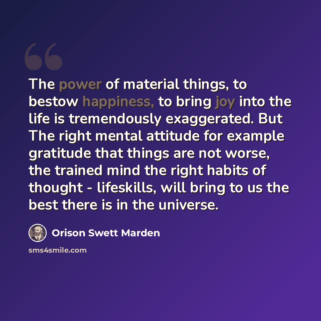 “The power of material things, to bestow happiness, to bring joy into the life is tremendously exaggerated. But The right mental attitude for example gratitude that things are not worse, the trained mind the right habits of thought - lifeskills, will bring to us the best there is in the universe.” quote by Orison Swett Marden