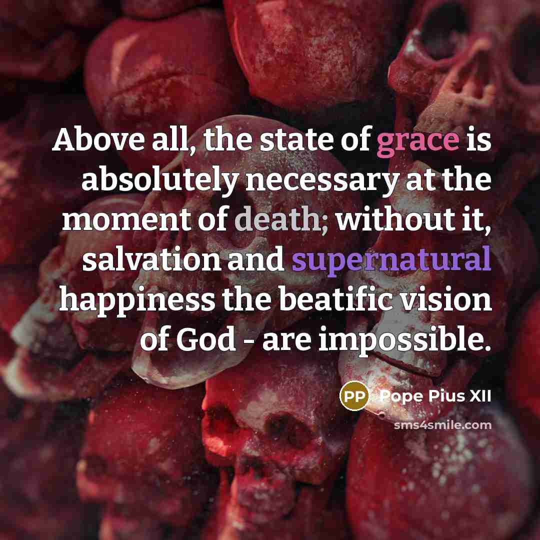 “Above all, the state of grace is absolutely necessary at the moment of death; without it, salvation and supernatural happiness the beatific vision of God - are impossible.” quote by Pope Pius XII