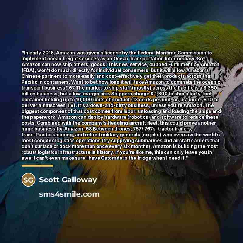 “In early 2016, Amazon was given a license by the Federal Maritime Commission to implement ocean freight services as an Ocean Transportation Intermediary. So, Amazon can now ship others’ goods. This new service, dubbed Fulfillment by Amazon (FBA), won’t do much directly for individual consumers…” quote by Scott Galloway