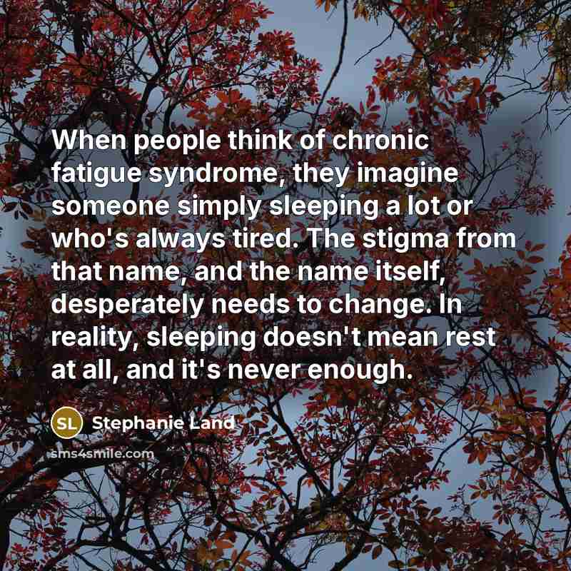 “When people think of chronic fatigue syndrome, they imagine someone simply sleeping a lot or who's always tired. The stigma from that name, and the name itself, desperately needs to change. In reality, sleeping doesn't mean rest at all, and it's never enough.” quote by Stephanie Land