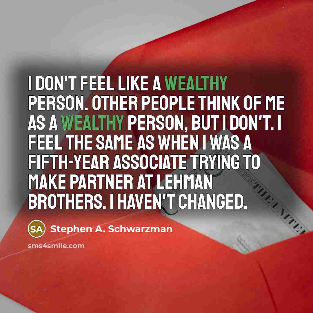 “I don't feel like a wealthy person. Other people think of me as a wealthy person, but I don't. I feel the same as when I was a fifth-year associate trying to make partner at Lehman Brothers. I haven't changed.” quote by Stephen A. Schwarzman