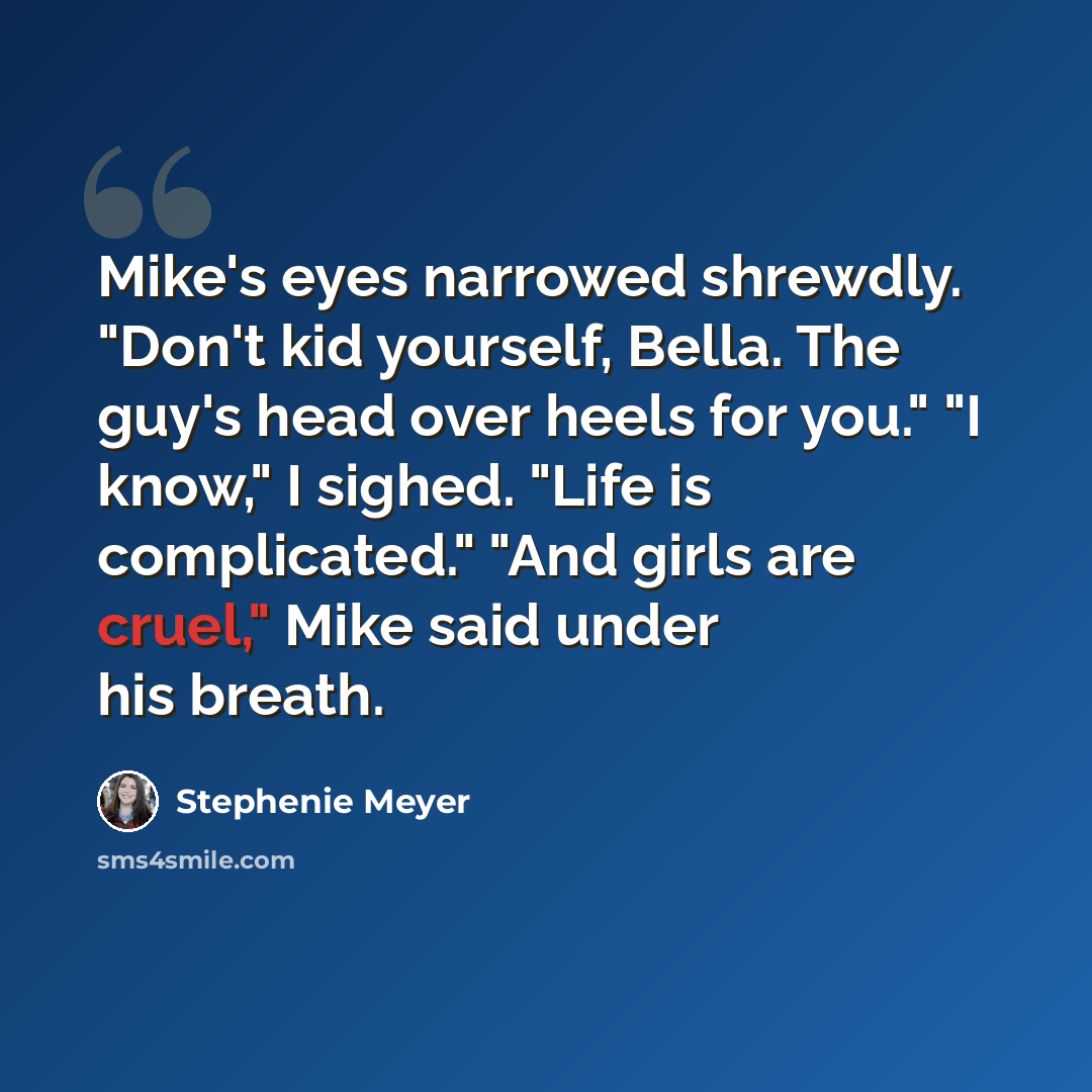 “Mike's eyes narrowed shrewdly. "Don't kid yourself, Bella. The guy's head over heels for you." "I know," I sighed. "Life is complicated." "And girls are cruel," Mike said under his breath.” quote by Stephenie Meyer